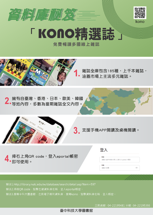 資料庫秘笈 「KONO精選誌」 免費精選多國語上雜誌  雜誌全場包含185種以上，七大系統裝置，涵蓋市面上主流多元平台。 精彩自選雜誌，英、美、日、法、韓等，輕鬆閱讀。 支援移動APP閱讀模式隨時看。 掃右上角QR code 登入ePortal帳號密碼。